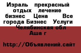 Израль - прекрасный  отдых - лечение - бизнес  › Цена ­ 1 - Все города Бизнес » Услуги   . Челябинская обл.,Аша г.